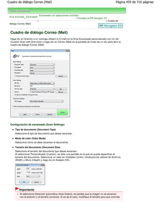 Cuadro de diálogo Correo (Mail)                                                                       Página 459 de 716 páginas



                               Escaneado con aplicaciones incluidas
 Guía avanzada Escaneado
              >                                                 > Pantallas de MP Navigator EX
                           >                                                                 > Cuadro de
 diálogo Correo (Mail)


  Cuadro de diálogo Correo (Mail)
  Haga clic en Anexión a un mensaje (Attach to E-mail) en la ficha Escaneado personalizado con Un clic
  (Custom Scan with One-click) o haga clic en Correo (Mail) en la pantalla de modo de un clic para abrir el
  cuadro de diálogo Correo (Mail).




  Configuración de escaneado (Scan Settings)
      Tipo de documento (Document Type)
      Seleccione el tipo de documento que desee escanear.

      Modo de color (Color Mode)
      Seleccione cómo se debe escanear el documento.

      Tamaño del documento (Document Size)
      Seleccione el tamaño del documento que desee escanear.
      Al seleccionar Personalizado (Custom), se abre una pantalla en la que se puede especificar el
      tamaño del documento. Seleccione un valor en Unidades (Units), introduzca los valores de Anchura
      (Width) y Altura (Height) y haga clic en Aceptar (OK).




          Importante
           Si selecciona Detección automática (Auto Detect), es posible que la imagen no se escanee
           con la posición y el tamaño correctos. Si se da el caso, modifique el tamaño para que coincida
 
