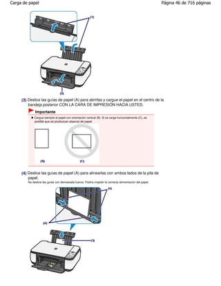 Carga de papel                                                                                          Página 46 de 716 páginas




     (3) Deslice las guías de papel (A) para abrirlas y cargue el papel en el centro de la
         bandeja posterior CON LA CARA DE IMPRESIÓN HACIA USTED.
             Importante
            Cargue siempre el papel con orientación vertical (B). Si se carga horizontalmente (C), es
            posible que se produzcan atascos de papel.




     (4) Deslice las guías de papel (A) para alinearlas con ambos lados de la pila de
         papel.
        No deslice las guías con demasiada fuerza. Podría impedir la correcta alimentación del papel.
 