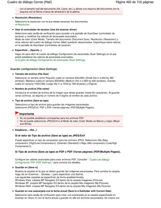 Cuadro de diálogo Correo (Mail)                                                                   Página 460 de 716 páginas

         con el tamaño real del documento (A4, Carta, etc.) y alinee una esquina del documento con la
         esquina con la flecha (marca de alineación) de la platina.

     Resolución (Resolution)
     Seleccione la resolución con la que desee escanear los documentos.
       Resolución

     Usar el controlador de escáner (Use the scanner driver)
     Seleccione esta casilla de verificación para acceder a la pantalla de ScanGear (controlador de
     escáner) y modificar los valores de escaneado avanzados.
     Modo de color (Color Mode), Tamaño del documento (Document Size), Resolución (Resolution) y
     otros valores del cuadro de diálogo Correo (Mail) quedarán desactivados. Especifique estos valores
     en la pantalla de ScanGear (controlador de escáner).

     Especificar... (Specify...)
     Haga clic para abrir el cuadro de diálogo Configuración de escaneado (Scan Settings) en el que
     podrá establecer los valores de escaneado avanzados.
       Cuadro de diálogo Configuración de escaneado (Scan Settings)


  Guardar configuración (Save Settings)
     Tamaño del archivo (File Size)
     Seleccione un tamaño entre Pequeño (cabe en ventana 640x480) (Small (fits in a 640 by 480
     window)), Mediano (cabe en ventana 800x600) (Medium (fits in a 800 by 600 window)), Grande
     (cabe en ventana 1024x768) (Large (fits in a 1024 by 768 window)) y Original.

     Nombre de archivo (File name)
     Introduzca el nombre de archivo de la imagen que desee guardar (hasta 64 caracteres). Al guardar
     varios archivos, se adjunta un número de 4 dígitos al nombre de cada archivo.

     Tipo de archivo (Save as type)
     Seleccione un tipo de archivo para guardar las imágenes escaneadas.
     Seleccione JPEG/Exif, PDF o PDF (Varias páginas) (PDF(Multiple Pages)).

         Importante
         No es posible establecer contraseñas para los archivos PDF.
         No se puede seleccionar JPEG/Exif si el Modo de color (Color Mode) es Blanco y negro (Black
         and White).

     Establecer... (Set...)

     Si el valor de Tipo de archivo (Save as type) es JPEG/Exif
     Puede especificar un tipo de compresión para los archivos JPEG. Seleccione Alta (Baja
     compresión) (High(Low Compression)), Estándar (Standard) o Baja (Alta compresión) (Low(High
     Compression)).

     Si Tipo de archivo (Save as type) es PDF o PDF (Varias páginas) (PDF(Multiple Pages)).


     Configure los valores avanzados para crear archivos PDF. Consulte " Cuadro de diálogo
     Configuración PDF (PDF Settings) " para conocer los detalles.

     Guardar en (Save in)
     Muestra la carpeta en la que se deben guardar las imágenes escaneadas. Para cambiar la carpeta,
     haga clic en Examinar... (Browse...) para especificar una distinta.
     Las siguientes carpetas se especifican de forma predeterminada.
     Windows Vista: carpeta MP Navigator EX dentro de la carpeta Imágenes (Pictures)
     Windows XP: carpeta MP Navigator EX dentro de la carpeta Mis imágenes (My Pictures)
     Windows 2000: carpeta MP Navigator EX dentro de la carpeta Mis imágenes (My Pictures)

     Guardar en una subcarpeta con la fecha actual (Save to a Subfolder with Current Date)
     Seleccione esta casilla de verificación para crear una subcarpeta en la carpeta especificada en
     Guardar en (Save in) con la fecha actual y guardar en ella los archivos escaneados. Se creará una
 