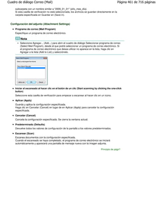 Cuadro de diálogo Correo (Mail)                                                                         Página 461 de 716 páginas

     subcarpeta con un nombre similar a "2009_01_01" (año_mes_día).
     Si esta casilla de verificación no está seleccionada, los archivos se guardan directamente en la
     carpeta especificada en Guardar en (Save in).


  Configuración del adjunto (Attachment Settings)
     Programa de correo (Mail Program)
     Especifique un programa de correo electrónico.

         Nota
         Seleccione Agregar... (Add...) para abrir el cuadro de diálogo Seleccionar programa de correo
         (Select Mail Program), desde el que podrá seleccionar un programa de correo electrónico. Si
         el programa de correo electrónico que desea utilizar no aparece en la lista, haga clic en
         Agregar a la lista (Add to List) y selecciónelo.




     Iniciar el escaneado al hacer clic en el botón de un clic (Start scanning by clicking the one-click
     button)
     Seleccione esta casilla de verificación para empezar a escanear al hacer clic en un icono.

     Aplicar (Apply)
     Guarda y aplica la configuración especificada.
     Haga clic en Cancelar (Cancel) en lugar de en Aplicar (Apply) para cancelar la configuración
     especificada.

     Cancelar (Cancel)
     Cancela la configuración especificada. Se cierra la ventana actual.

     Predeterminado (Defaults)
     Devuelve todos los valores de configuración de la pantalla a los valores predeterminados.

     Escanear (Scan)
     Escanea documentos con la configuración especificada.
     Cuando el escaneado se haya completado, el programa de correo electrónico se iniciará
     automáticamente y aparecerá una pantalla de mensaje nueva con la imagen adjunta.

                                                                                     Principio de página
 