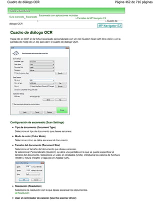 Cuadro de diálogo OCR                                                                                Página 462 de 716 páginas



                               Escaneado con aplicaciones incluidas
 Guía avanzada Escaneado
              >                                                 > Pantallas de MP Navigator EX
                           >                                                                 > Cuadro de
 diálogo OCR


 Cuadro de diálogo OCR
 Haga clic en OCR en la ficha Escaneado personalizado con Un clic (Custom Scan with One-click) o en la
 pantalla de modo de un clic para abrir el cuadro de diálogo OCR.




 Configuración de escaneado (Scan Settings)
     Tipo de documento (Document Type)
     Seleccione el tipo de documento que desee escanear.

     Modo de color (Color Mode)
     Seleccione cómo se debe escanear el documento.

     Tamaño del documento (Document Size)
     Seleccione el tamaño del documento que desee escanear.
     Al seleccionar Personalizado (Custom), se abre una pantalla en la que se puede especificar el
     tamaño del documento. Seleccione un valor en Unidades (Units), introduzca los valores de Anchura
     (Width) y Altura (Height) y haga clic en Aceptar (OK).




     Resolución (Resolution)
     Seleccione la resolución con la que desee escanear los documentos.
       Resolución

     Usar el controlador de escáner (Use the scanner driver)
 