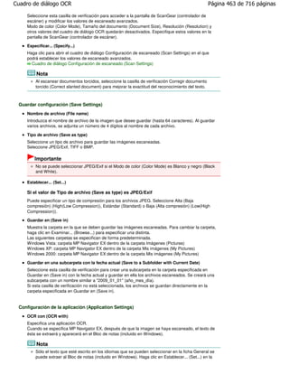 Cuadro de diálogo OCR                                                                                Página 463 de 716 páginas

    Seleccione esta casilla de verificación para acceder a la pantalla de ScanGear (controlador de
    escáner) y modificar los valores de escaneado avanzados.
    Modo de color (Color Mode), Tamaño del documento (Document Size), Resolución (Resolution) y
    otros valores del cuadro de diálogo OCR quedarán desactivados. Especifique estos valores en la
    pantalla de ScanGear (controlador de escáner).

    Especificar... (Specify...)
    Haga clic para abrir el cuadro de diálogo Configuración de escaneado (Scan Settings) en el que
    podrá establecer los valores de escaneado avanzados.
      Cuadro de diálogo Configuración de escaneado (Scan Settings)

         Nota
        Al escanear documentos torcidos, seleccione la casilla de verificación Corregir documento
        torcido (Correct slanted document) para mejorar la exactitud del reconocimiento del texto.



 Guardar configuración (Save Settings)
    Nombre de archivo (File name)
    Introduzca el nombre de archivo de la imagen que desee guardar (hasta 64 caracteres). Al guardar
    varios archivos, se adjunta un número de 4 dígitos al nombre de cada archivo.

    Tipo de archivo (Save as type)
    Seleccione un tipo de archivo para guardar las imágenes escaneadas.
    Seleccione JPEG/Exif, TIFF o BMP.

        Importante
        No se puede seleccionar JPEG/Exif si el Modo de color (Color Mode) es Blanco y negro (Black
        and White).

    Establecer... (Set...)

    Si el valor de Tipo de archivo (Save as type) es JPEG/Exif
    Puede especificar un tipo de compresión para los archivos JPEG. Seleccione Alta (Baja
    compresión) (High(Low Compression)), Estándar (Standard) o Baja (Alta compresión) (Low(High
    Compression)).
    Guardar en (Save in)
    Muestra la carpeta en la que se deben guardar las imágenes escaneadas. Para cambiar la carpeta,
    haga clic en Examinar... (Browse...) para especificar una distinta.
    Las siguientes carpetas se especifican de forma predeterminada.
    Windows Vista: carpeta MP Navigator EX dentro de la carpeta Imágenes (Pictures)
    Windows XP: carpeta MP Navigator EX dentro de la carpeta Mis imágenes (My Pictures)
    Windows 2000: carpeta MP Navigator EX dentro de la carpeta Mis imágenes (My Pictures)

    Guardar en una subcarpeta con la fecha actual (Save to a Subfolder with Current Date)
    Seleccione esta casilla de verificación para crear una subcarpeta en la carpeta especificada en
    Guardar en (Save in) con la fecha actual y guardar en ella los archivos escaneados. Se creará una
    subcarpeta con un nombre similar a "2009_01_01" (año_mes_día).
    Si esta casilla de verificación no está seleccionada, los archivos se guardan directamente en la
    carpeta especificada en Guardar en (Save in).


 Configuración de la aplicación (Application Settings)
    OCR con (OCR with)
    Especifica una aplicación OCR.
    Cuando se especifica MP Navigator EX, después de que la imagen se haya escaneado, el texto de
    ésta se extraerá y aparecerá en el Bloc de notas (incluido en Windows).

         Nota
        Sólo el texto que esté escrito en los idiomas que se pueden seleccionar en la ficha General se
        puede extraer al Bloc de notas (incluido en Windows). Haga clic en Establecer... (Set...) en la
 