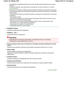 Cuadro de diálogo OCR                                                                              Página 464 de 716 páginas

        ficha General y especifique el idioma en función del idioma del documento que se vaya a
        escanear.
        Cuando se escanean varios documentos, se puede reunir el texto extraído en un archivo.
           Ficha General
        El texto que se muestra en el Bloc de notas (incluido en Windows) es orientativo únicamente.
        El texto de las imágenes de los siguientes tipos de documentos es posible que no se detecte
        correctamente.
        - Documentos con texto cuyo tamaño de fuente no se incluya en el intervalo de 8 a 40 puntos
        (a 300 ppp)
        - Documentos torcidos
        - Documentos colocados con la parte superior hacia abajo o documentos con texto con una
        orientación incorrecta (caracteres girados)
        - Documentos que incluyan fuentes especiales, efectos, cursiva o texto escrito a mano
        - Documentos con un espaciado de línea estrecho
        - Documentos con colores en el fondo del texto
        - Documentos escritos en varios idiomas

    Restablecer (Reset)
    Cancela la configuración de la aplicación.
    Establecer... (Set...)
    Permite seleccionar una aplicación.

        Importante
        Dependiendo de la aplicación especificada, es posible que el texto no se extraiga
        correctamente o que la aplicación no se inicie.

    Iniciar el escaneo al hacer clic en el botón de un clic (Start scanning by clicking the one-click
    button)
    Seleccione esta casilla de verificación para empezar a escanear al hacer clic en un icono.

    Aplicar (Apply)
    Guarda y aplica la configuración especificada.
    Haga clic en Cancelar (Cancel) en lugar de en Aplicar (Apply) para cancelar la configuración
    especificada.

    Cancelar (Cancel)
    Cancela la configuración especificada. Se cierra la ventana actual.

    Predeterminado (Defaults)
    Devuelve todos los valores de configuración de la pantalla a los valores predeterminados.

    Escanear (Scan)
    Escanea documentos con la configuración especificada.

                                                                                    Principio de página
 