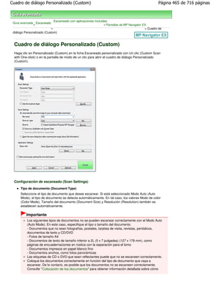Cuadro de diálogo Personalizado (Custom)                                                             Página 465 de 716 páginas



                               Escaneado con aplicaciones incluidas
 Guía avanzada Escaneado
              >                                                 > Pantallas de MP Navigator EX
                           >                                                                 > Cuadro de
 diálogo Personalizado (Custom)



 Cuadro de diálogo Personalizado (Custom)
 Haga clic en Personalizado (Custom) en la ficha Escaneado personalizado con Un clic (Custom Scan
 with One-click) o en la pantalla de modo de un clic para abrir el cuadro de diálogo Personalizado
 (Custom).




 Configuración de escaneado (Scan Settings)
      Tipo de documento (Document Type)
      Seleccione el tipo de documento que desee escanear. Si está seleccionado Modo Auto (Auto
      Mode), el tipo de documento se detecta automáticamente. En tal caso, los valores Modo de color
      (Color Mode), Tamaño del documento (Document Size) y Resolución (Resolution) también se
      establecen automáticamente.

          Importante
          Los siguientes tipos de documentos no se pueden escanear correctamente con el Modo Auto
          (Auto Mode). En este caso, especifique el tipo o tamaño del documento.
          - Documentos que no sean fotografías, postales, tarjetas de visita, revistas, periódicos,
          documentos de texto y CD/DVD
          - Fotos de tamaño A4
          - Documentos de texto de tamaño inferior a 2L (5 x 7 pulgadas) (127 x 178 mm), como
          páginas de encuadernaciones en rústica con la separación para el lomo
          - Documentos impresos en papel blanco fino
          - Documentos anchos, como fotos panorámicas
          Las etiquetas de CD o DVD que sean reflectantes puede que no se escaneen correctamente.
          Coloque los documentos correctamente en función del tipo de documento que vaya a
          escanear. De lo contario, es posible que los documentos no se escaneen correctamente.
          Consulte " Colocación de los documentos" para obtener información detallada sobre cómo
 