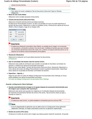 Cuadro de diálogo Personalizado (Custom)                                                             Página 466 de 716 páginas

         colocar los documentos.

          Nota
        Para reducir el muaré, establezca Tipo de documento (Document Type) en Revista
        (Magazine).
     Modo de color (Color Mode)
     Seleccione cómo se debe escanear el documento.

     Tamaño del documento (Document Size)
     Seleccione el tamaño del documento que desee escanear.
     Al seleccionar Personalizado (Custom), se abre una pantalla en la que se puede especificar el
     tamaño del documento. Seleccione un valor en Unidades (Units), introduzca los valores de Anchura
     (Width) y Altura (Height) y haga clic en Aceptar (OK).




         Importante
         Si selecciona Detección automática (Auto Detect), es posible que la imagen no se escanee
         con la posición y el tamaño correctos. Si se da el caso, modifique el tamaño para que coincida
         con el tamaño real del documento (A4, Carta, etc.) y alinee una esquina del documento con la
         esquina con la flecha (marca de alineación) de la platina.

     Resolución (Resolution)
     Seleccione la resolución con la que desee escanear los documentos.
       Resolución

     Usar el controlador del escáner (Use the scanner driver)
     Seleccione esta casilla de verificación para acceder a la pantalla de ScanGear (controlador de
     escáner) y modificar los valores de escaneado avanzados.
     Modo de color (Color Mode), Tamaño del documento (Document Size), Resolución (Resolution) y
     otros valores del cuadro de diálogo Personalizado (Custom) quedarán desactivados. Especifique
     estos valores en la pantalla de ScanGear (controlador de escáner).

     Especificar... (Specify...)
     Haga clic para abrir el cuadro de diálogo Configuración de escaneado (Scan Settings) en el que
     podrá establecer los valores de escaneado avanzados.
       Cuadro de diálogo Configuración de escaneado (Scan Settings)


 Guardar configuración (Save Settings)
     Guardar automáticamente la imagen en el equipo después de escanearla (Automatically save
     the image to your computer after scanning it)
     Seleccione esta opción para guardar las imágenes en el ordenador después de escanearlas.
     Se mostrarán los parámetros Nombre de archivo (File name), Tipo de archivo (Save as type) y
     Guardar en (Save in).

         Importante
         Si selecciona esta función, no podrá establecer contraseñas para los archivos PDF.

          Nota
         Si se ha especificado la aplicación que se debe iniciar en Configuración de la aplicación
         (Application Settings), la imagen escaneada se abrirá en la aplicación especificada.

     Nombre de archivo (File name)
     Introduzca el nombre de archivo de la imagen que desee guardar (hasta 64 caracteres). Al guardar
 