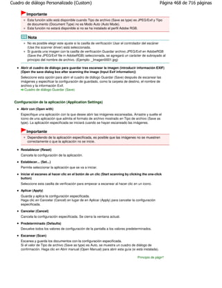 Cuadro de diálogo Personalizado (Custom)                                                               Página 468 de 716 páginas

         Importante
         Esta función sólo está disponible cuando Tipo de archivo (Save as type) es JPEG/Exif y Tipo
         de documento (Document Type) no es Modo Auto (Auto Mode).
         Esta función no estará disponible si no se ha instalado el perfil Adobe RGB.

          Nota
         No es posible elegir este ajuste si la casilla de verificación Usar el controlador del escáner
         (Use the scanner driver) está seleccionada.
         Si guarda una imagen con la casilla de verificación Guardar archivo JPEG/Exif en AdobeRGB
         (Save the JPEG/Exif file in AdobeRGB) seleccionada, se agregará un carácter de subrayado al
         principio del nombre de archivo. (Ejemplo: _Imagen0001.jpg)

     Abrir el cuadro de diálogo para guardar tras escanear la imagen (introducir información EXIF)
     (Open the save dialog box after scanning the image (Input Exif information))
     Seleccione esta opción para abrir el cuadro de diálogo Guardar (Save) después de escanear las
     imágenes y especificar la configuración de guardado, como la carpeta de destino, el nombre de
     archivo y la información Exif.
       Cuadro de diálogo Guardar (Save)


 Configuración de la aplicación (Application Settings)
     Abrir con (Open with)
     Especifique una aplicación con la que desee abrir las imágenes escaneadas. Arrastre y suelte el
     icono de una aplicación que admita el formato de archivo mostrado en Tipo de archivo (Save as
     type). La aplicación especificada se iniciará cuando se hayan escaneado las imágenes.

         Importante
         Dependiendo de la aplicación especificada, es posible que las imágenes no se muestren
         correctamente o que la aplicación no se inicie.

     Restablecer (Reset)
     Cancela la configuración de la aplicación.
     Establecer... (Set...)
     Permite seleccionar la aplicación que se va a iniciar.

     Iniciar el escaneo al hacer clic en el botón de un clic (Start scanning by clicking the one-click
     button)
     Seleccione esta casilla de verificación para empezar a escanear al hacer clic en un icono.

     Aplicar (Apply)
     Guarda y aplica la configuración especificada.
     Haga clic en Cancelar (Cancel) en lugar de en Aplicar (Apply) para cancelar la configuración
     especificada.

     Cancelar (Cancel)
     Cancela la configuración especificada. Se cierra la ventana actual.

     Predeterminado (Defaults)
     Devuelve todos los valores de configuración de la pantalla a los valores predeterminados.

     Escanear (Scan)
     Escanea y guarda los documentos con la configuración especificada.
     Si el valor de Tipo de archivo (Save as type) es Auto, se muestra un cuadro de diálogo de
     confirmación. Haga clic en Abrir manual (Open Manual) para abrir esta guía (si está instalada).

                                                                                     Principio de página
 