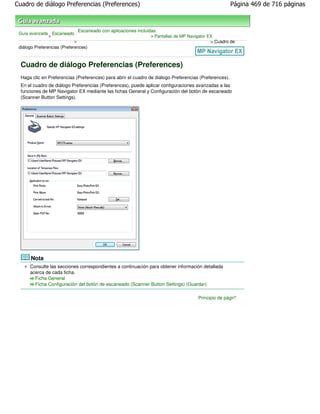 Cuadro de diálogo Preferencias (Preferences)                                                            Página 469 de 716 páginas



                                Escaneado con aplicaciones incluidas
 Guía avanzada Escaneado
              >                                                  > Pantallas de MP Navigator EX
                            >                                                                 > Cuadro de
 diálogo Preferencias (Preferences)



  Cuadro de diálogo Preferencias (Preferences)
  Haga clic en Preferencias (Preferences) para abrir el cuadro de diálogo Preferencias (Preferences).
  En el cuadro de diálogo Preferencias (Preferences), puede aplicar configuraciones avanzadas a las
  funciones de MP Navigator EX mediante las fichas General y Configuración del botón de escaneado
  (Scanner Button Settings).




       Nota
      Consulte las secciones correspondientes a continuación para obtener información detallada
      acerca de cada ficha.
        Ficha General
        Ficha Configuración del botón de escaneado (Scanner Button Settings) (Guardar)

                                                                                        Principio de página
 