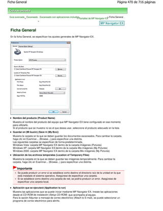 Ficha General                                                                                        Página 470 de 716 páginas



 Guía avanzada Escaneado Escaneado con aplicaciones incluidas                           > Ficha General
              >                                            > Pantallas de MP Navigator EX
                        >



  Ficha General
  En la ficha General, se especifican los ajustes generales de MP Navigator EX.




    Nombre del producto (Product Name)
    Muestra el nombre del producto del equipo que MP Navigator EX tiene configurado en ese momento
    para utilizarlo.
    Si el producto que se muestra no es el que desea usar, seleccione el producto adecuado en la lista.
    Guardar en (Mi buzón) (Save in (My Box))
    Muestra la carpeta en la que se deben guardar los documentos escaneados. Para cambiar la carpeta,
    haga clic en Examinar... (Browse...) para especificar una distinta.
    Las siguientes carpetas se especifican de forma predeterminada.
    Windows Vista: carpeta MP Navigator EX dentro de la carpeta Imágenes (Pictures)
    Windows XP: carpeta MP Navigator EX dentro de la carpeta Mis imágenes (My Pictures)
    Windows 2000: carpeta MP Navigator EX dentro de la carpeta Mis imágenes (My Pictures)
    Ubicación de los archivos temporales (Location of Temporary Files)
    Muestra la carpeta en la que se deben guardar las imágenes temporalmente. Para cambiar la
    carpeta, haga clic en Examinar... (Browse...) para especificar una distinta.

        Importante
        Se puede producir un error si se establece como destino el directorio raíz de la unidad en la que
        está instalado el sistema operativo. Asegúrese de especificar una carpeta.
        Si se establece como destino una carpeta de red, se podría producir un error. Asegúrese de
        especificar una carpeta local.

    Aplicación que se ejecutará (Application to run)
    Muestra las aplicaciones que se puede iniciar mediante MP Navigator EX. Instale las aplicaciones
    desde el CD-ROM de instalación (Setup CD-ROM) que acompaña al equipo.
    Para la opción Adjuntar a mensaje de correo electrónico (Attach to E-mail), se puede seleccionar un
    programa de correo electrónico para abrirlo.
 