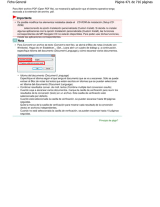 Ficha General                                                                                          Página 471 de 716 páginas

   Para Abrir archivo PDF (Open PDF file), se mostrará la aplicación que el sistema operativo tenga
   asociada a la extensión de archivo .pdf.

      Importante
       Es posible modificar los elementos instalados desde el CD-ROM de instalación (Setup CD-
       ROM)
              seleccionando la opción Instalación personalizada (Custom Install). Si decide no instalar
       algunas aplicaciones con la opción Instalación personalizada (Custom Install), las funciones
       correspondientes de MP Navigator EX no estarán disponibles. Para poder usar dichas funciones,
       instale las aplicaciones correspondientes.
       Nota
       Para Convertir en archivo de texto (Convert to text file), se abrirá el Bloc de notas (incluido con
       Windows). Haga clic en Establecer... (Set...) para abrir un cuadro de diálogo y, a continuación,
       especifique Idioma del documento (Document Language) y cómo escanear varios documentos.




          Idioma del documento (Document Language)
          Especifique el idioma según el que tenga el documento que se va a escanear. Sólo se puede
          extraer al Bloc de notas los textos que estén escritos en idiomas que se puedan seleccionar
          en Idioma del documento (Document Language).
          Combinar resultados conver. de múlt. textos (Combine multiple text conversion results)
          Cuando vaya a escanear varios documentos, marque la casilla de verificación para reunir los
          resultados de la conversión (texto) en un archivo. Esta casilla de verificación está
          seleccionada por defecto.
          Cuando está seleccionada la casilla de verificación, se pueden escanear hasta 99 páginas
          seguidas.
          Quite la marca de la casilla de verificación para mostrar cada resultado de la conversión
          (texto) en archivos independientes.
          Cuando no está seleccionada la casilla de verificación, se pueden escanear hasta 10 páginas
          seguidas.

                                                                                       Principio de página
 