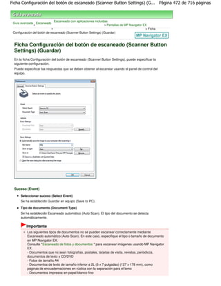 Ficha Configuración del botón de escaneado (Scanner Button Settings) (G... Página 472 de 716 páginas



                               Escaneado con aplicaciones incluidas
 Guía avanzada Escaneado
              >                                                  > Pantallas de MP Navigator EX
                           >                                                                  > Ficha
 Configuración del botón de escaneado (Scanner Button Settings) (Guardar)



  Ficha Configuración del botón de escaneado (Scanner Button
  Settings) (Guardar)
  En la ficha Configuración del botón de escaneado (Scanner Button Settings), puede especificar la
  siguiente configuración.
  Puede especificar las respuestas que se deben obtener al escanear usando el panel de control del
  equipo.




  Suceso (Event)
      Seleccionar suceso (Select Event)
      Se ha establecido Guardar en equipo (Save to PC).

      Tipo de documento (Document Type)
      Se ha establecido Escaneado automático (Auto Scan). El tipo del documento se detecta
      automáticamente.

          Importante
           Los siguientes tipos de documentos no se pueden escanear correctamente mediante
           Escaneado automático (Auto Scan). En este caso, especifique el tipo o tamaño de documento
           en MP Navigator EX.
           Consulte "Escaneado de fotos y documentos " para escanear imágenes usando MP Navigator
           EX.
           - Documentos que no sean fotografías, postales, tarjetas de visita, revistas, periódicos,
           documentos de texto y CD/DVD
           - Fotos de tamaño A4
           - Documentos de texto de tamaño inferior a 2L (5 x 7 pulgadas) (127 x 178 mm), como
           páginas de encuadernaciones en rústica con la separación para el lomo
           - Documentos impresos en papel blanco fino
 