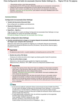 Ficha Configuración del botón de escaneado (Scanner Button Settings) (G... Página 473 de 716 páginas

         - Documentos anchos, como fotos panorámicas
         Las etiquetas de CD o DVD que sean reflectantes puede que no se escaneen correctamente.
         Coloque los documentos correctamente en función del tipo de documento que vaya a
         escanear. De lo contario, es posible que los documentos no se escaneen correctamente.
         Consulte " Colocación de los documentos" para obtener información detallada sobre cómo
         colocar los documentos.



  Acciones (Actions)

  Configuración de escaneado (Scan Settings)
     Tamaño del documento (Document Size)
     Esta configuración se establece automáticamente.
     Resolución (Resolution)
     Esta configuración se establece automáticamente.
     Especificar... (Specify...)
     Haga clic para abrir el cuadro de diálogo Configuración de escaneado (Scan Settings) en el que
     podrá establecer los valores de escaneado avanzados.
       Cuadro de diálogo Configuración de escaneado (Scan Settings)

  Guardar configuración (Save Settings)
     Guardar automáticamente la imagen en el equipo después de escanearla (Automatically save
     the image to your computer after scanning it)
     Seleccione esta opción para guardar las imágenes en el ordenador después de escanearlas.
     Se mostrarán los ajustes de Nombre de archivo (File Name), Tipo de archivo (Save as type) y
     Guardar en (Save in).

         Importante
         Si selecciona esta función, no podrá establecer contraseñas para los archivos PDF.

         Nombre de archivo (File Name)
         Introduzca el nombre de archivo de la imagen que desee guardar (hasta 64 caracteres).
         Tipo de archivo (Save as type)
         Seleccione un tipo de archivo para guardar las imágenes escaneadas.
         Seleccione Auto, JPEG/Exif, TIFF o BMP. Auto es la configuración predeterminada.

              Importante
              Cuando Tipo de documento (Document Type) se establece en Escaneado automático
              (Auto Scan) y Tipo de archivo (Save as type) en Auto, el formato de archivo puede ser
              diferente dependiendo de cómo coloque el documento.
              Consulte " Colocación de los documentos" para obtener información detallada sobre
              cómo colocar los documentos.
              Los documentos grandes (como las fotos de tamaño A4) que no se pueden colocar
              alejados de los bordes o la flecha (marca de alineación) de la platina quizás no se
              guarden con el formato de archivo correcto si el valor de Tipo de archivo (Save as type) es
              Auto. Si se da el caso, seleccione un formato de archivo adecuado para el documento que
              se va a escanear.

               Nota
              Si se marca la casilla de verificación Activar autocorrección de foto (Enable Auto Photo
              Fix) del cuadro de diálogo Configuración de escaneado (Scan Settings) y, a continuación,
              se selecciona un formato distinto a JPEG/Exif para Tipo de archivo (Save as type),
              aparece un mensaje y se quita la marca de la casilla de verificación Activar autocorrección
              de foto (Enable Auto Photo Fix).
              Si está seleccionado el parámetro Auto, los archivos se guardan con los siguientes
              formatos según el tipo de documento.
              Fotos, postales, CD/DVD y tarjetas de visita: JPEG
              Revistas, periódicos y documentos de texto: PDF
              Puede cambiar el formato de archivo en Establecer... (Set...).
 