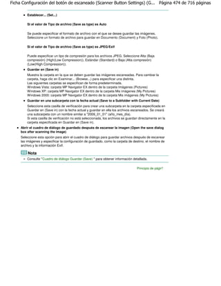 Ficha Configuración del botón de escaneado (Scanner Button Settings) (G... Página 474 de 716 páginas

         Establecer... (Set...)

         Si el valor de Tipo de archivo (Save as type) es Auto

         Se puede especificar el formato de archivo con el que se desee guardar las imágenes.
         Seleccione un formato de archivo para guardar en Documento (Document) y Foto (Photo).

         Si el valor de Tipo de archivo (Save as type) es JPEG/Exif

         Puede especificar un tipo de compresión para los archivos JPEG. Seleccione Alta (Baja
         compresión) (High(Low Compression)), Estándar (Standard) o Baja (Alta compresión)
         (Low(High Compression)).
         Guardar en (Save in)
         Muestra la carpeta en la que se deben guardar las imágenes escaneadas. Para cambiar la
         carpeta, haga clic en Examinar... (Browse...) para especificar una distinta.
         Las siguientes carpetas se especifican de forma predeterminada.
         Windows Vista: carpeta MP Navigator EX dentro de la carpeta Imágenes (Pictures)
         Windows XP: carpeta MP Navigator EX dentro de la carpeta Mis imágenes (My Pictures)
         Windows 2000: carpeta MP Navigator EX dentro de la carpeta Mis imágenes (My Pictures)
         Guardar en una subcarpeta con la fecha actual (Save to a Subfolder with Current Date)
         Seleccione esta casilla de verificación para crear una subcarpeta en la carpeta especificada en
         Guardar en (Save in) con la fecha actual y guardar en ella los archivos escaneados. Se creará
         una subcarpeta con un nombre similar a "2009_01_01" (año_mes_día).
         Si esta casilla de verificación no está seleccionada, los archivos se guardan directamente en la
         carpeta especificada en Guardar en (Save in).
     Abrir el cuadro de diálogo de guardado después de escanear la imagen (Open the save dialog
     box after scanning the image)
     Seleccione esta opción para abrir el cuadro de diálogo para guardar archivos después de escanear
     las imágenes y especificar la configuración de guardado, como la carpeta de destino, el nombre de
     archivo y la información Exif.

         Nota
         Consulte "Cuadro de diálogo Guardar (Save) " para obtener información detallada.

                                                                                     Principio de página
 