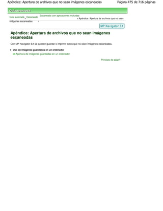 Apéndice: Apertura de archivos que no sean imágenes escaneadas                                       Página 475 de 716 páginas



                             Escaneado con aplicaciones incluidas
 Guía avanzada Escaneado
              >                                                > Apéndice: Apertura de archivos que no sean
 imágenes escaneadas     >




 Apéndice: Apertura de archivos que no sean imágenes
 escaneadas
 Con MP Navigator EX se pueden guardar o imprimir datos que no sean imágenes escaneadas.

   Uso de imágenes guardadas en un ordenador
      Apertura de imágenes guardadas en un ordenador

                                                                                      Principio de página
 