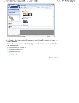 Apertura de imágenes guardadas en un ordenador                                                     Página 477 de 716 páginas




  4. Seleccione las imágenes que desee usar y, a continuación, seleccione lo que va a
     hacer con ellas.
     Consulte las secciones correspondientes que figuran a continuación para ver los detalles sobre el
     uso de las imágenes.
       Creación/edición de archivos PDF
       Impresión de documentos
       Impresión fotográfica
       Envío por correo electrónico
       Edición de archivos

                                                                                    Principio de página
 