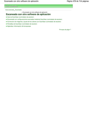 Escaneado con otro software de aplicación                                                       Página 478 de 716 páginas



 Guía avanzada Escaneado
              >
                           > Escaneado con otro software de aplicación
  Escaneado con otro software de aplicación
   Qué es ScanGear (controlador de escáner)
   Escaneado con configuraciones avanzadas mediante ScanGear (controlador de escáner)
   Corrección de imágenes y ajuste de los colores con ScanGear (controlador de escáner)
   Pantallas de ScanGear (controlador de escáner)
   Apéndice: Información útil al escanear

                                                                                    Principio de página
 