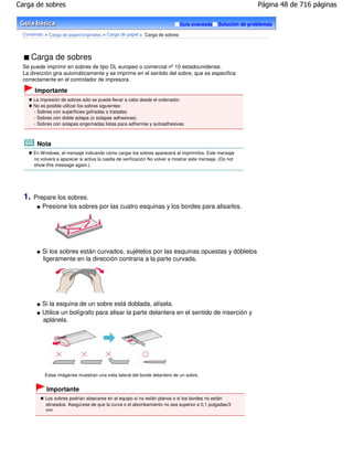 Carga de sobres                                                                                                   Página 48 de 716 páginas

                                                                               Guía avanzada       Solución de problemas

 Contenido > Carga de papel/originales > Carga de papel > Carga de sobres




       Carga de sobres
 Se puede imprimir en sobres de tipo DL europeo o comercial nº 10 estadounidense.
 La dirección gira automáticamente y se imprime en el sentido del sobre, que se especifica
 correctamente en el controlador de impresora.

       Importante
       La impresión de sobres sólo se puede llevar a cabo desde el ordenador.
       No es posible utilizar los sobres siguientes:
       - Sobres con superficies gofradas o tratadas
       - Sobres con doble solapa (o solapas adhesivas)
       - Sobres con solapas engomadas listas para adherirse y autoadhesivas



        Nota
       En Windows, el mensaje indicando cómo cargar los sobres aparecerá al imprimirlos. Este mensaje
       no volverá a aparecer si activa la casilla de verificación No volver a mostrar este mensaje. (Do not
       show this message again.).




  1.   Prepare los sobres.
          Presione los sobres por las cuatro esquinas y los bordes para alisarlos.




           Si los sobres están curvados, sujételos por las esquinas opuestas y dóblelos
           ligeramente en la dirección contraria a la parte curvada.




           Si la esquina de un sobre está doblada, alísela.
           Utilice un bolígrafo para alisar la parte delantera en el sentido de inserción y
           aplánela.




            Estas imágenes muestran una vista lateral del borde delantero de un sobre.


             Importante
            Los sobres podrían atascarse en el equipo si no están planos o si los bordes no están
            alineados. Asegúrese de que la curva o el abombamiento no sea superior a 0,1 pulgadas/3
             mm.
 