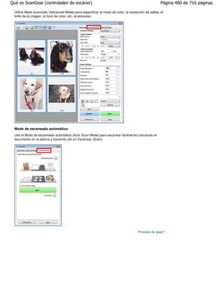 Qué es ScanGear (controlador de escáner)                                                           Página 480 de 716 páginas

 Utilice Modo avanzado (Advanced Mode) para especificar el modo de color, la resolución de salida, el
 brillo de la imagen, el tono de color, etc. al escanear.




 Modo de escaneado automático
 Use el Modo de escaneado automático (Auto Scan Mode) para escanear fácilmente colocando el
 documento en la platina y haciendo clic en Escanear (Scan).




                                                                                    Principio de página
 