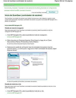 Inicio de ScanGear (controlador de escáner)                                                          Página 482 de 716 páginas



 Guía avanzada Escaneado Escaneado con otras aplicaciones de software Escaneado con configuraciones
              >                                                      >
                         >
 avanzadas mediante ScanGear (controlador de escáner)
                                                     > Inicio de ScanGear (controlador de escáner)

  Inicio de ScanGear (controlador de escáner)
  Use ScanGear (controlador de escáner) para realizar correcciones en las imágenes y ajustar el color
  cuando esté escaneando. ScanGear (controlador de escáner) se puede iniciar desde MP Navigator EX o
  desde una aplicación.


  Inicio desde MP Navigator EX

  Pantalla de modo de navegación
  Siga estos pasos para iniciar ScanGear (controlador de escáner) desde la pantalla de modo de
  navegación de MP Navigator EX.


   1. Inicie MP Navigator EX y abra la pantalla de modo de navegación.
        Inicio de MP Navigator EX


   2. Sitúe el puntero en Escanear/Importar (Scan/Import) y haga clic en Fotos/
      Documentos (Platina) (Photos/Documents (Platen)).
      Se abrirá la ventana Escanear/Importar (Scan/Import).


   3. Seleccione la casilla de verificación Usar el controlador de escáner (Use the
      scanner driver) y, a continuación, haga clic en Abrir controlador de escáner (Open
      Scanner Driver).




      Se abrirá la pantalla de ScanGear (controlador de escáner).

  Pantalla de modo de un clic
  Siga estos pasos para iniciar ScanGear (controlador de escáner) desde la pantalla de modo de un clic
  de MP Navigator EX.


   1. Inicie MP Navigator EX y abra la pantalla de modo de un clic.
        Inicio de MP Navigator EX
 