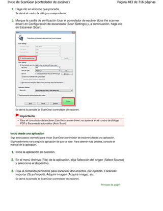 Inicio de ScanGear (controlador de escáner)                                                            Página 483 de 716 páginas

   2. Haga clic en el icono que proceda.
      Se abrirá el cuadro de diálogo correspondiente.


   3. Marque la casilla de verificación Usar el controlador de escáner (Use the scanner
      driver) en Configuración de escaneado (Scan Settings) y, a continuación, haga clic
      en Escanear (Scan).




      Se abrirá la pantalla de ScanGear (controlador de escáner).

          Importante
           Usar el controlador del escáner (Use the scanner driver) no aparece en el cuadro de diálogo
           PDF o Escaneado automático (Auto Scan).



  Inicio desde una aplicación
  Siga estos pasos (ejemplo) para iniciar ScanGear (controlador de escáner) desde una aplicación.
  El procedimiento varía según la aplicación de que se trate. Para obtener más detalles, consulte el
  manual de la aplicación.


  1. Inicie la aplicación en cuestión.

  2. En el menú Archivo (File) de la aplicación, elija Selección del origen (Select Source)
      y seleccione el dispositivo.

  3. Elija el comando pertinente para escanear documentos, por ejemplo, Escanear/
      Importar (Scan/Import), Adquirir imagen (Acquire image), etc.
      Se abrirá la pantalla de ScanGear (controlador de escáner).

                                                                                      Principio de página
 