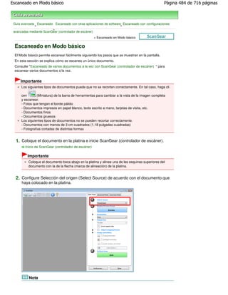 Escaneado en Modo básico                                                                             Página 484 de 716 páginas



 Guía avanzada Escaneado Escaneado con otras aplicaciones de software Escaneado con configuraciones
              >                                                      >
                         >
 avanzadas mediante ScanGear (controlador de escáner)
                                                      > Escaneado en Modo básico

 Escaneado en Modo básico
 El Modo básico permite escanear fácilmente siguiendo los pasos que se muestran en la pantalla.
 En esta sección se explica cómo se escanea un único documento.
 Consulte "Escaneado de varios documentos a la vez con ScanGear (controlador de escáner) " para
 escanear varios documentos a la vez.


     Importante
      Los siguientes tipos de documentos puede que no se recorten correctamente. En tal caso, haga cli

      cen        (Miniatura) de la barra de herramientas para cambiar a la vista de la imagen completa
      y escanear.
      - Fotos que tengan el borde pálido
      - Documentos impresos en papel blanco, texto escrito a mano, tarjetas de visita, etc.
      - Documentos finos
      - Documentos gruesos
      Los siguientes tipos de documentos no se pueden recortar correctamente.
      - Documentos con menos de 3 cm cuadrados (1,18 pulgadas cuadradas)
      - Fotografías cortadas de distintas formas


  1. Coloque el documento en la platina e inicie ScanGear (controlador de escáner).
        Inicio de ScanGear (controlador de escáner)

          Importante
          Coloque el documento boca abajo en la platina y alinee una de las esquinas superiores del
          documento con la de la flecha (marca de alineación) de la platina.


  2. Configure Selección del origen (Select Source) de acuerdo con el documento que
      haya colocado en la platina.




           Nota
 