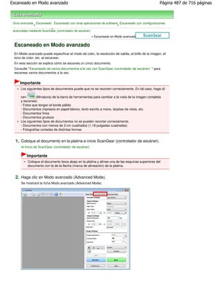 Escaneado en Modo avanzado                                                                           Página 487 de 716 páginas



 Guía avanzada Escaneado Escaneado con otras aplicaciones de software Escaneado con configuraciones
              >                                                      >
                         >
 avanzadas mediante ScanGear (controlador de escáner)
                                                      > Escaneado en Modo avanzado

 Escaneado en Modo avanzado
 En Modo avanzado puede especificar el modo de color, la resolución de salida, el brillo de la imagen, el
 tono de color, etc. al escanear.
 En esta sección se explica cómo se escanea un único documento.
 Consulte "Escaneado de varios documentos a la vez con ScanGear (controlador de escáner) " para
 escanear varios documentos a la vez.


     Importante
      Los siguientes tipos de documentos puede que no se recorten correctamente. En tal caso, haga cli

      cen        (Miniatura) de la barra de herramientas para cambiar a la vista de la imagen completa
      y escanear.
      - Fotos que tengan el borde pálido
      - Documentos impresos en papel blanco, texto escrito a mano, tarjetas de visita, etc.
      - Documentos finos
      - Documentos gruesos
      Los siguientes tipos de documentos no se pueden recortar correctamente.
      - Documentos con menos de 3 cm cuadrados (1,18 pulgadas cuadradas)
      - Fotografías cortadas de distintas formas


  1. Coloque el documento en la platina e inicie ScanGear (controlador de escáner).
        Inicio de ScanGear (controlador de escáner)

          Importante
          Coloque el documento boca abajo en la platina y alinee una de las esquinas superiores del
          documento con la de la flecha (marca de alineación) de la platina.


  2. Haga clic en Modo avanzado (Advanced Mode).
      Se mostrará la ficha Modo avanzado (Advanced Mode).
 