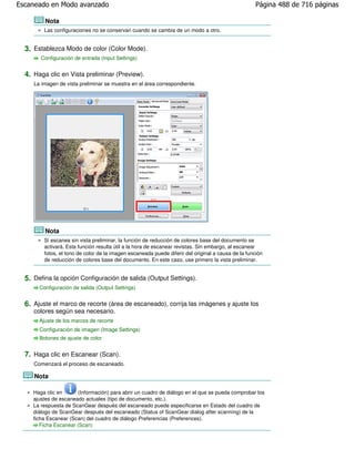 Escaneado en Modo avanzado                                                                          Página 488 de 716 páginas

         Nota
         Las configuraciones no se conservan cuando se cambia de un modo a otro.


  3. Establezca Modo de color (Color Mode).
        Configuración de entrada (Input Settings)


  4. Haga clic en Vista preliminar (Preview).
     La imagen de vista preliminar se muestra en el área correspondiente.




         Nota
         Si escanea sin vista preliminar, la función de reducción de colores base del documento se
         activará. Esta función resulta útil a la hora de escanear revistas. Sin embargo, al escanear
         fotos, el tono de color de la imagen escaneada puede diferir del original a causa de la función
         de reducción de colores base del documento. En este caso, use primero la vista preliminar.


  5. Defina la opción Configuración de salida (Output Settings).
       Configuración de salida (Output Settings)


  6. Ajuste el marco de recorte (área de escaneado), corrija las imágenes y ajuste los
     colores según sea necesario.
       Ajuste de los marcos de recorte
       Configuración de imagen (Image Settings)
       Botones de ajuste de color


  7. Haga clic en Escanear (Scan).
     Comenzará el proceso de escaneado.

     Nota

     Haga clic en      (Información) para abrir un cuadro de diálogo en el que se pueda comprobar los
     ajustes de escaneado actuales (tipo de documento, etc.).
     La respuesta de ScanGear después del escaneado puede especificarse en Estado del cuadro de
     diálogo de ScanGear después del escaneado (Status of ScanGear dialog after scanning) de la
     ficha Escanear (Scan) del cuadro de diálogo Preferencias (Preferences).
        Ficha Escanear (Scan)
 