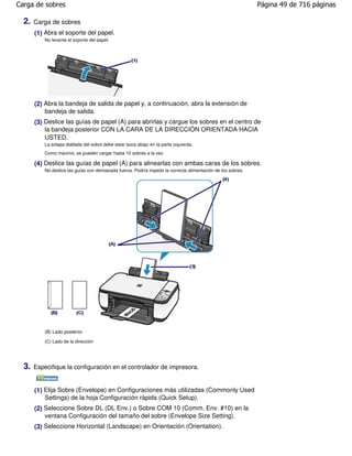Carga de sobres                                                                                                Página 49 de 716 páginas

  2.   Carga de sobres
       (1) Abra el soporte del papel.
           No levante el soporte del papel.




       (2) Abra la bandeja de salida de papel y, a continuación, abra la extensión de
           bandeja de salida.
       (3) Deslice las guías de papel (A) para abrirlas y cargue los sobres en el centro de
           la bandeja posterior CON LA CARA DE LA DIRECCIÓN ORIENTADA HACIA
           USTED.
           La solapa doblada del sobre debe estar boca abajo en la parte izquierda.
           Como máximo, se pueden cargar hasta 10 sobres a la vez.

       (4) Deslice las guías de papel (A) para alinearlas con ambas caras de los sobres.
           No deslice las guías con demasiada fuerza. Podría impedir la correcta alimentación de los sobres.




           (B) Lado posterior

           (C) Lado de la dirección




  3.   Especifique la configuración en el controlador de impresora.


       (1) Elija Sobre (Envelope) en Configuraciones más utilizadas (Commonly Used
           Settings) de la hoja Configuración rápida (Quick Setup).
       (2) Seleccione Sobre DL (DL Env.) o Sobre COM 10 (Comm. Env. #10) en la
           ventana Configuración del tamaño del sobre (Envelope Size Setting).
       (3) Seleccione Horizontal (Landscape) en Orientación (Orientation).
 