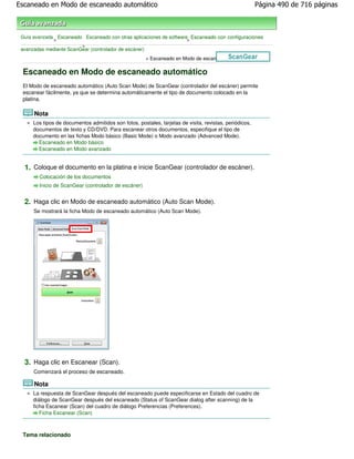 Escaneado en Modo de escaneado automático                                                                Página 490 de 716 páginas



 Guía avanzada Escaneado Escaneado con otras aplicaciones de software Escaneado con configuraciones
              >                                                      >
                         >
 avanzadas mediante ScanGear (controlador de escáner)
                                                       > Escaneado en Modo de escaneado automático

 Escaneado en Modo de escaneado automático
 El Modo de escaneado automático (Auto Scan Mode) de ScanGear (controlador del escáner) permite
 escanear fácilmente, ya que se determina automáticamente el tipo de documento colocado en la
 platina.

      Nota
      Los tipos de documentos admitidos son fotos, postales, tarjetas de visita, revistas, periódicos,
      documentos de texto y CD/DVD. Para escanear otros documentos, especifique el tipo de
      documento en las fichas Modo básico (Basic Mode) o Modo avanzado (Advanced Mode).
        Escaneado en Modo básico
        Escaneado en Modo avanzado


  1. Coloque el documento en la platina e inicie ScanGear (controlador de escáner).
        Colocación de los documentos
        Inicio de ScanGear (controlador de escáner)


  2. Haga clic en Modo de escaneado automático (Auto Scan Mode).
      Se mostrará la ficha Modo de escaneado automático (Auto Scan Mode).




  3. Haga clic en Escanear (Scan).
      Comenzará el proceso de escaneado.

      Nota
      La respuesta de ScanGear después del escaneado puede especificarse en Estado del cuadro de
      diálogo de ScanGear después del escaneado (Status of ScanGear dialog after scanning) de la
      ficha Escanear (Scan) del cuadro de diálogo Preferencias (Preferences).
         Ficha Escanear (Scan)



 Tema relacionado
 
