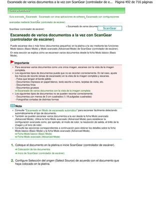Escaneado de varios documentos a la vez con ScanGear (controlador de e... Página 492 de 716 páginas



 Guía avanzada Escaneado Escaneado con otras aplicaciones de software Escaneado con configuraciones
              >                                                      >
                         >
 avanzadas mediante ScanGear (controlador de escáner)
                                                       > Escaneado de varios documentos a la vez con
 ScanGear (controlador de escáner)

 Escaneado de varios documentos a la vez con ScanGear
 (controlador de escáner)
 Puede escanear dos o más fotos (documentos pequeños) en la platina a la vez mediante las funciones
 Modo básico (Basic Mode) y Modo avanzado (Advanced Mode) de ScanGear (controlador de escáner).
 En esta sección se explica cómo se escanean varios documentos desde la ficha Modo básico (Basic
 Mode).


     Importante
      Para escanear varios documentos como una única imagen, escanee con la vista de la imagen
      completa.
      Los siguientes tipos de documentos puede que no se recorten correctamente. En tal caso, ajuste
      los marcos de recorte (áreas de escaneado) en la vista de la imagen completa y escanee.
      - Fotos que tengan el borde pálido
      - Documentos impresos en papel blanco, texto escrito a mano, tarjetas de visita, etc.
      - Documentos finos
      - Documentos gruesos
         Escaneado de varios documentos con la vista de la imagen completa
      Los siguientes tipos de documentos no se pueden recortar correctamente.
      - Documentos con menos de 3 cm cuadrados (1,18 pulgadas cuadradas)
      - Fotografías cortadas de distintas formas

      Nota
      Consulte " Escaneado en Modo de escaneado automático" para escanear fácilmente detectando
      automáticamente el tipo de documento.
      También se pueden escanear varios documentos a la vez desde la ficha Modo avanzado
      (Advanced Mode). Utilice la ficha Modo avanzado (Advanced Mode) para establecer la
      configuración avanzada como, por ejemplo, el modo de color, la resolución de salida, el brillo de la
      imagen y el tono de color.
      Consulte las secciones correspondientes a continuación para obtener los detalles sobre la ficha
      Modo básico (Basic Mode) y la ficha Modo avanzado (Advanced Mode).
        Ficha Modo básico (Basic Mode)
        Ficha Modo avanzado (Advanced Mode)


  1. Coloque el documento en la platina e inicie ScanGear (controlador de escáner).
        Colocación de los documentos
        Inicio de ScanGear (controlador de escáner)


  2. Configure Selección del origen (Select Source) de acuerdo con el documento que
      haya colocado en la platina.
 