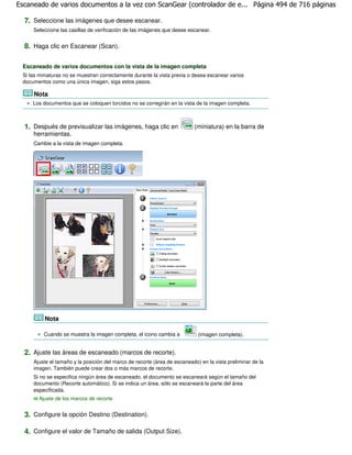 Escaneado de varios documentos a la vez con ScanGear (controlador de e... Página 494 de 716 páginas

  7. Seleccione las imágenes que desee escanear.
     Seleccione las casillas de verificación de las imágenes que desee escanear.


  8. Haga clic en Escanear (Scan).

 Escaneado de varios documentos con la vista de la imagen completa
 Si las miniaturas no se muestran correctamente durante la vista previa o desea escanear varios
 documentos como una única imagen, siga estos pasos.

     Nota
     Los documentos que se coloquen torcidos no se corregirán en la vista de la imagen completa.



  1. Después de previsualizar las imágenes, haga clic en                  (miniatura) en la barra de
     herramientas.
     Cambie a la vista de imagen completa.




          Nota

          Cuando se muestra la imagen completa, el icono cambia a           (imagen completa).


  2. Ajuste las áreas de escaneado (marcos de recorte).
     Ajuste el tamaño y la posición del marco de recorte (área de escaneado) en la vista preliminar de la
     imagen. También puede crear dos o más marcos de recorte.
     Si no se especifica ningún área de escaneado, el documento se escaneará según el tamaño del
     documento (Recorte automático). Si se indica un área, sólo se escaneará la parte del área
     especificada.
       Ajuste de los marcos de recorte


  3. Configure la opción Destino (Destination).

  4. Configure el valor de Tamaño de salida (Output Size).
 