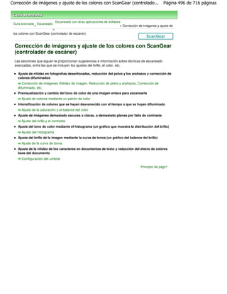 Corrección de imágenes y ajuste de los colores con ScanGear (controlado...                               Página 496 de 716 páginas



                                Escaneado con otras aplicaciones de software
 Guía avanzada Escaneado
              >                                                             > Corrección de imágenes y ajuste de
                            >
 los colores con ScanGear (controlador de escáner)



  Corrección de imágenes y ajuste de los colores con ScanGear
  (controlador de escáner)
  Las secciones que siguen le proporcionan sugerencias e información sobre técnicas de escaneado
  avanzadas, entre las que se incluyen los ajustes del brillo, el color, etc.

    Ajuste de nitidez en fotografías desenfocadas, reducción del polvo y los arañazos y corrección de
    colores difuminados
       Corrección de imágenes (Nitidez de imagen, Reducción de polvo y arañazos, Corrección de
    difuminado, etc.
    Previsualización y cambio del tono de color de una imagen entera para escanearla
      Ajuste de colores mediante un patrón de color
    Intensificación de colores que se hayan desvanecido con el tiempo o que se hayan difuminado
      Ajuste de la saturación y el balance del color
    Ajuste de imágenes demasiado oscuras o claras, o demasiado planas por falta de contraste
      Ajuste del brillo y el contraste
    Ajuste del tono de color mediante el histograma (un gráfico que muestra la distribución del brillo)
      Ajuste del histograma
    Ajuste del brillo de la imagen mediante la curva de tonos (un gráfico del balance del brillo)
      Ajuste de la curva de tonos
    Ajuste de la nitidez de los caracteres en documentos de texto y reducción del efecto de colores
    base del documento
      Configuración del umbral

                                                                                          Principio de página
 