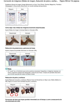 Corrección de imágenes (Nitidez de imagen, Reducción de polvo y arañaz...                         Página 498 de 716 páginas

  Establezca Ajuste de imagen (Image Adjustment) en Auto, Foto (Photo), Revista (Magazine), Periódico
  (Newspaper) o Documento (Document), en función del tipo de documento.

       Ninguno               Auto




  Cómo dejar más nítidas las imágenes levemente desenfocadas
  Ajuste Nitidez de imagen (Unsharp Mask) en Activado (ON).

         Desactivado                 Activado




  Reducción de gradaciones y patrones de líneas
  Ajuste Limpieza de pantalla (Descreen) en Activado (ON).

         Desactivado                 Activado




      Nota
      El "muaré" es un fenómeno que se da cuando se escanean fotografías o imágenes impresas con
      trama y aparecen gradaciones desiguales o patrones de líneas. Limpieza de pantalla (Descreen)
      es la función que permite reducir el efecto muaré.

  Reducción de polvo y arañazos
  Ajuste Reducción de polvo y arañazos (Reduce Dust and Scratches) en Bajo (Low), Medio (Medium) o
  Alto (High) en función de la cantidad de polvo y arañazos.

           Ninguno                    Medio




  Corrección de fotos que hayan perdido intensidad con el tiempo o como consecuencia de
  una dominante de color
 