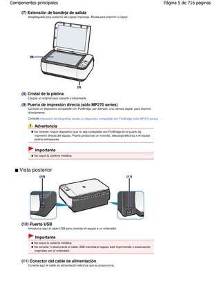 Componentes principales                                                                                          Página 5 de 716 páginas

     (7) Extensión de bandeja de salida
        Despliéguela para sostener las copias impresas. Ábrala para imprimir o copiar.




     (8) Cristal de la platina
        Cargue un original para copiarlo o escanearlo.

     (9) Puerto de impresión directa (sólo MP270 series)
        Conecte un dispositivo compatible con PictBridge, por ejemplo, una cámara digital, para imprimir
        directamente.

        Consulte Impresión de fotografías desde un dispositivo compatible con PictBridge (sólo MP270 series) .

             Advertencia
            No conecte ningún dispositivo que no sea compatible con PictBridge en el puerto de
            impresión directa del equipo. Podría producirse un incendio, descarga eléctrica o el equipo
            podría estropearse.


             Importante
            No toque la cubierta metálica.




    Vista posterior




     (10) Puerto USB
        Introduzca aquí el cable USB para conectar el equipo a un ordenador.


             Importante
            No toque la cubierta metálica.
            No conecte ni desconecte el cable USB mientras el equipo esté imprimiendo o escaneando
            originales con el ordenador.


     (11) Conector del cable de alimentación
        Conecte aquí el cable de alimentación eléctrica que se proporciona.
 