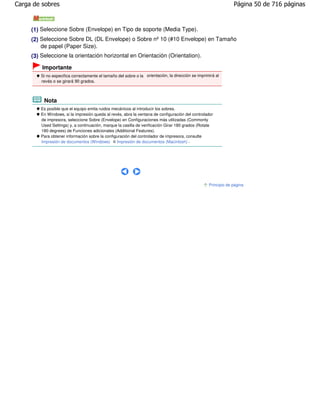 Carga de sobres                                                                                                  Página 50 de 716 páginas



     (1) Seleccione Sobre (Envelope) en Tipo de soporte (Media Type).
     (2) Seleccione Sobre DL (DL Envelope) o Sobre nº 10 (#10 Envelope) en Tamaño
         de papel (Paper Size).
     (3) Seleccione la orientación horizontal en Orientación (Orientation).

         Importante
         Si no especifica correctamente el tamaño del sobre o la orientación, la dirección se imprimirá al
         revés o se girará 90 grados.



          Nota
         Es posible que el equipo emita ruidos mecánicos al introducir los sobres.
         En Windows, si la impresión queda al revés, abra la ventana de configuración del controlador
         de impresora, seleccione Sobre (Envelope) en Configuraciones más utilizadas (Commonly
         Used Settings) y, a continuación, marque la casilla de verificación Girar 180 grados (Rotate
         180 degrees) de Funciones adicionales (Additional Features).
         Para obtener información sobre la configuración del controlador de impresora, consulte
         Impresión de documentos (Windows) o Impresión de documentos (Macintosh) .




                                                                                                    Principio de página
 