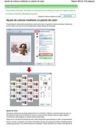 Ajuste de colores mediante un patrón de color                                                          Página 500 de 716 páginas



 Guía avanzada Escaneado Escaneado con otras aplicaciones de software Corrección de imágenes y ajuste de
                >                                                    >
                            >
 los colores con ScanGear (controlador de escáner)
                                                   > Ajuste de colores mediante un patrón de color

  Ajuste de colores mediante un patrón de color
  Puede obtener vistas preliminares de los cambios de color y reproducir colores naturales mediante la
  función Patrón de color de la ficha Modo básico (Basic Mode) de ScanGear.




  Ajuste de color
  Corrige los colores que se hayan desvanecido con el tiempo o debido a una dominante de color. La
  dominante de color es el fenómeno en el que un color concreto afecta a toda la imagen debido a
  condiciones meteorológicas o fuertes colores ambientales.
  Haga clic en una flecha de Ajuste de color (Color Adjustment) para destacar el color correspondiente.
  El cian y el rojo, el magenta y el verde y el amarillo y el azul son parejas de colores complementarios
  (cada pareja produce una sombra de gris al mezclarse). Puede reproducir los colores naturales de la
 