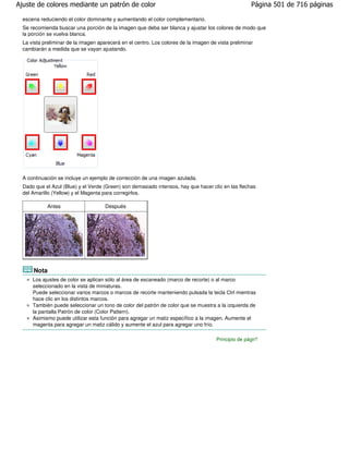 Ajuste de colores mediante un patrón de color                                                         Página 501 de 716 páginas

  escena reduciendo el color dominante y aumentando el color complementario.
  Se recomienda buscar una porción de la imagen que deba ser blanca y ajustar los colores de modo que
  la porción se vuelva blanca.
  La vista preliminar de la imagen aparecerá en el centro. Los colores de la imagen de vista preliminar
  cambiarán a medida que se vayan ajustando.




  A continuación se incluye un ejemplo de corrección de una imagen azulada.
  Dado que el Azul (Blue) y el Verde (Green) son demasiado intensos, hay que hacer clic en las flechas
  del Amarillo (Yellow) y el Magenta para corregirlos.

            Antes                     Después




      Nota
      Los ajustes de color se aplican sólo al área de escaneado (marco de recorte) o al marco
      seleccionado en la vista de miniaturas.
      Puede seleccionar varios marcos o marcos de recorte manteniendo pulsada la tecla Ctrl mientras
      hace clic en los distintos marcos.
      También puede seleccionar un tono de color del patrón de color que se muestra a la izquierda de
      la pantalla Patrón de color (Color Pattern).
      Asimismo puede utilizar esta función para agregar un matiz específico a la imagen. Aumente el
      magenta para agregar un matiz cálido y aumente el azul para agregar uno frío.

                                                                                      Principio de página
 