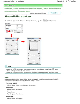 Ajuste del brillo y el contraste                                                                             Página 504 de 716 páginas



 Guía avanzada Escaneado Escaneado con otras aplicaciones de software Corrección de imágenes y ajuste de
                >                                                    >
                            >
 los colores con ScanGear (controlador de escáner)
                                                  > Ajuste del brillo y el contraste

  Ajuste del brillo y el contraste

  En la ficha Modo avanzado (Advanced Mode) de ScanGear, haga clic en                  (Brillo/Contraste).




      Nota
      Haga clic en      (flecha hacia abajo) para cambiar a la vista detallada. Haga clic en   (flecha
      hacia arriba) para volver a la vista anterior.
      Haga clic en Predeterminados (Defaults) para restablecer todos los ajustes de la ventana actual.



  Canal
  Cada punto de una imagen es una mezcla de rojo, verde y azul en distintas proporciones (gradación).
  Estos colores se pueden ajustar individualmente como un "canal".

      Principal (Master)
      Permite ajustar el rojo, el verde y el azul combinados.

      Rojo (Red)
      Permite ajustar el canal rojo.

      Verde (Green)
      Permite ajustar el canal verde.

      Azul (Blue)
      Permite ajustar el canal azul.
 
