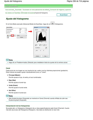Ajuste del histograma                                                                               Página 506 de 716 páginas



 Guía avanzada Escaneado Escaneado con otras aplicaciones de software Corrección de imágenes y ajuste de
                >                                                        >
                            >
 los colores con ScanGear (controlador de escáner) Ajuste del histograma
                                                >



  Ajuste del histograma

  En la ficha Modo avanzado (Advanced Mode) de ScanGear, haga clic en            (Histograma).




      Nota
      Haga clic en Predeterminados (Defaults) para restablecer todos los ajustes de la ventana actual.



  Canal
  Cada punto de una imagen es una mezcla de rojo, verde y azul en distintas proporciones (gradación).
  Estos colores se pueden ajustar individualmente como un "canal".

      Principal (Master)
      Permite ajustar el rojo, el verde y el azul combinados.

      Rojo (Red)
      Permite ajustar el canal rojo.

      Verde (Green)
      Permite ajustar el canal verde.

      Azul (Blue)
      Permite ajustar el canal azul.

      Nota
      Sólo Escala de grises (Grayscale) se mostrará en Canal (Channel) cuando el Modo de color sea
      Escala de grises (Grayscale).



  Interpretación de los histogramas
  Se puede abrir un Histograma (Histogram) de un área especificada de cada Canal (Channel). Cuanto
  más alto sea el pico del Histograma (Histogram), más datos se distribuirán en ese nivel.
 