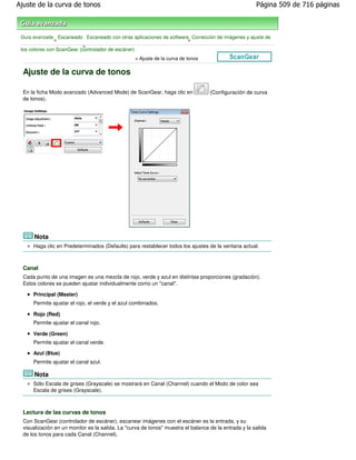 Ajuste de la curva de tonos                                                                            Página 509 de 716 páginas



 Guía avanzada Escaneado Escaneado con otras aplicaciones de software Corrección de imágenes y ajuste de
                >                                                    >
                            >
 los colores con ScanGear (controlador de escáner)
                                                  > Ajuste de la curva de tonos

  Ajuste de la curva de tonos

  En la ficha Modo avanzado (Advanced Mode) de ScanGear, haga clic en              (Configuración de curva
  de tonos).




      Nota
      Haga clic en Predeterminados (Defaults) para restablecer todos los ajustes de la ventana actual.



  Canal
  Cada punto de una imagen es una mezcla de rojo, verde y azul en distintas proporciones (gradación).
  Estos colores se pueden ajustar individualmente como un "canal".

      Principal (Master)
      Permite ajustar el rojo, el verde y el azul combinados.

      Rojo (Red)
      Permite ajustar el canal rojo.

      Verde (Green)
      Permite ajustar el canal verde.

      Azul (Blue)
      Permite ajustar el canal azul.

      Nota
      Sólo Escala de grises (Grayscale) se mostrará en Canal (Channel) cuando el Modo de color sea
      Escala de grises (Grayscale).



  Lectura de las curvas de tonos
  Con ScanGear (controlador de escáner), escanear imágenes con el escáner es la entrada, y su
  visualización en un monitor es la salida. La "curva de tonos" muestra el balance de la entrada y la salida
  de los tonos para cada Canal (Channel).
 