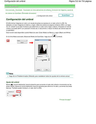 Configuración del umbral                                                                                Página 512 de 716 páginas



 Guía avanzada Escaneado Escaneado con otras aplicaciones de software Corrección de imágenes y ajuste de
                >                                                    >
                            >
 los colores con ScanGear (controlador de escáner)
                                                   > Configuración del umbral

  Configuración del umbral
  El brillo de las imágenes en color y en escala de grises se expresa en un valor entre 0 y 255. No
  obstante, al crear imágenes en blanco y negro, todos los colores se asignan al blanco (255) o al negro
  (0). El "umbral" es el valor fronterizo que determina un color como negro o blanco. Al ajustar el nivel de
  umbral, se puede definir con precisión el texto de un documento o reducir el efecto de colores base de
  un periódico.
  Esta función está disponible cuando Modo de color (Color Mode) es Blanco y negro (Black and White).

  En la ficha Modo avanzado (Advanced Mode) de ScanGear, haga clic en               (Umbral).




       Nota
      Haga clic en Predeterminados (Defaults) para restablecer todos los ajustes de la ventana actual.



  Ajuste del umbral
  Mueva      (control deslizante) hacia la derecha para aumentar el valor del umbral e incrementar así las
  áreas negras. Mueva el control deslizante hacia la izquierda para disminuir el valor y aumentar las áreas
  blancas. También puede introducir un valor (de 0 a 255).




                                                                                         Principio de página
 