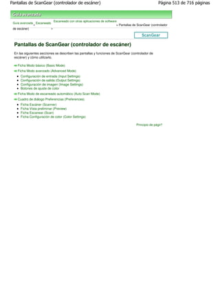 Pantallas de ScanGear (controlador de escáner)                                                        Página 513 de 716 páginas



                             Escaneado con otras aplicaciones de software
 Guía avanzada Escaneado
              >                                                          > Pantallas de ScanGear (controlador
 de escáner)             >




  Pantallas de ScanGear (controlador de escáner)
  En las siguientes secciones se describen las pantallas y funciones de ScanGear (controlador de
  escáner) y cómo utilizarlo.

    Ficha Modo básico (Basic Mode)
    Ficha Modo avanzado (Advanced Mode)
      Configuración de entrada (Input Settings)
      Configuración de salida (Output Settings)
      Configuración de imagen (Image Settings)
      Botones de ajuste de color
    Ficha Modo de escaneado automático (Auto Scan Mode)
    Cuadro de diálogo Preferencias (Preferences)
      Ficha Escáner (Scanner)
      Ficha Vista preliminar (Preview)
      Ficha Escanear (Scan)
      Ficha Configuración de color (Color Settings)

                                                                                       Principio de página
 