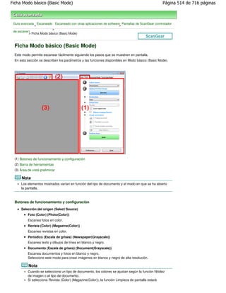 Ficha Modo básico (Basic Mode)                                                                    Página 514 de 716 páginas



 Guía avanzada Escaneado Escaneado con otras aplicaciones de software Pantallas de ScanGear (controlador
               >                                                     >
                          >
 de escáner)
           > Ficha Modo básico (Basic Mode)



 Ficha Modo básico (Basic Mode)
 Este modo permite escanear fácilmente siguiendo los pasos que se muestren en pantalla.
 En esta sección se describen los parámetros y las funciones disponibles en Modo básico (Basic Mode).




 (1) Botones de funcionamiento y configuración
 (2) Barra de herramientas
 (3) Área de vista preliminar

      Nota
      Los elementos mostrados varían en función del tipo de documento y el modo en que se ha abierto
      la pantalla.



 Botones de funcionamiento y configuración
      Selección del origen (Select Source)
          Foto (Color) (Photo(Color))
          Escanea fotos en color.
          Revista (Color) (Magazine(Color))
          Escanea revistas en color.
          Periódico (Escala de grises) (Newspaper(Grayscale))
          Escanea texto y dibujos de línea en blanco y negro.
          Documento (Escala de grises) (Document(Grayscale))
          Escanea documentos y fotos en blanco y negro.
          Seleccione este modo para crear imágenes en blanco y negro de alta resolución.

          Nota
          Cuando se selecciona un tipo de documento, los colores se ajustan según la función Nitidez
          de imagen o el tipo de documento.
          Si selecciona Revista (Color) (Magazine(Color)), la función Limpieza de pantalla estará
 