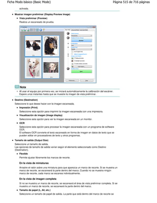 Ficha Modo básico (Basic Mode)                                                                    Página 515 de 716 páginas

         activada.

     Mostrar imagen preliminar (Display Preview Image)
         Vista preliminar (Preview)
         Realiza un escaneado de prueba.




         Nota
         Al usar el equipo por primera vez, se iniciará automáticamente la calibración del escáner.
         Espere unos instantes hasta que se muestre la imagen de vista preliminar.

     Destino (Destination)
     Seleccione lo que desee hacer con la imagen escaneada.
         Impresión (Print)
         Seleccione esta opción para imprimir la imagen escaneada con una impresora.
         Visualización de imagen (Image display)
         Seleccione esta opción para ver la imagen escaneada en un monitor.
         OCR
         Seleccione esta opción para procesar la imagen escaneada con un programa de software
         OCR.
         El software OCR convierte el texto escaneado en forma de imagen en datos de texto que se
         pueden editar en procesadores de texto y otros programas.

     Tamaño de salida (Output Size)
     Seleccione un tamaño de salida.
     Las opciones de tamaño de salida varían según el elemento seleccionado como Destino
     (Destination).
         Flexible
         Permite ajustar libremente los marcos de recorte.

         En la vista de miniaturas
         Arrastre el ratón sobre una miniatura para que aparezca un marco de recorte. Si se muestra un
         marco de recorte, se escaneará la parte dentro del marco. Cuando no se muestra ningún
         marco de recorte, cada marco se escanea individualmente.

         En la vista de imagen completa
         Si no se muestra un marco de recorte, se escaneará el área de vista preliminar completa. Si se
         muestra un marco de recorte, se escaneará la parte dentro del marco.
         Tamaño de papel (L, A4, etc.)
         Seleccione un tamaño de papel de salida. La parte que está dentro del marco de recorte se
 