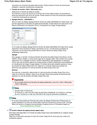 Ficha Modo básico (Basic Mode)                                                                        Página 516 de 716 páginas

         escaneará con el tamaño de papel seleccionado. Puede arrastrar el marco de recorte para
         ampliarlo o reducirlo manteniendo la proporción.
         Tamaño de monitor (1024 x 768 píxeles, etc.)
         Seleccione un tamaño de salida en píxeles.
         Se mostrará un marco de recorte con el tamaño de monitor seleccionado y se escaneará la
         parte que está dentro del marco de recorte. Puede arrastrar el marco de recorte para ampliarlo
         o reducirlo manteniendo la proporción.
         Agregar/eliminar... (Add/Delete...)
         Abre el cuadro de diálogo Agregar/eliminar tamaño de salida (Add/Delete the Output Size), que
         permite especificar los tamaños de salida personalizados. Puede seleccionar esta opción si el
         Destino (Destination) es Impresión (Print) o Visualización de imagen (Image display).




         En el cuadro de diálogo Agregar/eliminar tamaño de salida (Add/Delete the Output Size), puede
         especificar varios tamaños de salida y guardarlos a la vez. Los elementos guardados se
         registrarán con los elementos predefinidos en la lista Tamaño de salida (Output Size),
         pudiéndose seleccionar.
         Agregar
         Para agregar un tamaño, introduzca Nombre de tamaño de salida (Output Size Name), Ancho
         (Width) y Altura (Height), a continuación haga clic en Agregar (Add). Para Unidad (Unit), puede
         seleccionar mm o pulgadas (inches) si Destino (Destination) está establecido en Impresión
         (Print), pero sólo se puede seleccionar píxeles (pixels) si Destino (Destination) está establecido
         en Visualización de imagen (Image display). El nombre del tamaño añadido aparece en Lista
         de tamaños de salida (Output Size List). Haga clic en Guardar (Save) para guardar los
         elementos que aparecen en Lista de tamaños de salida (Output Size List).
         Eliminar
         Para eliminar un elemento, selecciónelo en Lista de tamaños de salida (Output Size List) y
         haga clic en Eliminar (Delete). Haga clic en Guardar (Save) para guardar los elementos que
         aparecen en Lista de tamaños de salida (Output Size List).

             Importante
             No es posible eliminar los tamaños de salida predefinidos, como A4 y 1024 x 768 píxeles
             (1024 x 768 pixels).

              Nota
             Guarde hasta 10 elementos.
             Si introduce un valor fuera del rango de parámetros establecido, se mostrará un mensaje
             de error. Introduzca un valor que esté dentro del rango de parámetros establecido.

         Nota
         En la ficha Vista preliminar (Preview) del cuadro de diálogo Preferencias (Preferences) se
         puede establecer si el marco de recorte debe mostrarse inicialmente y de qué modo. Consulte
         Marco de recorte en imágenes previsualizadas (Cropping Frame on Previewed Images) en "
                      Ficha Vista preliminar (Preview) ".


         Invertir relación de aspecto (Invert aspect ratio)
     Este botón está disponible si el Tamaño de salida (Output Size) está establecido en cualquier ajuste
     excepto Flexible.
     Haga clic en este botón para girar el marco de recorte. Haga clic de nuevo para que vuelva a la
     orientación original.
 