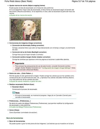 Ficha Modo básico (Basic Mode)                                                                        Página 517 de 716 páginas

     Ajustar marcos de recorte (Adjust cropping frames)
     Puede ajustar el área de escaneado con el área de vista preliminar.
     Si no se especifica ningún área de escaneado, el documento se escaneará según el tamaño del
     documento (Recorte automático). Si se especifica un área, sólo se escaneará la parte del marco de
     recorte.
        Ajuste de los marcos de recorte




     Correcciones de imágenes (Image corrections)
         Corrección de difuminado (Fading correction)
         Corrige y escanea fotos cuyo color se haya desvanecido con el tiempo o tengan una dominante
         de color.
         Corrección de luz de fondo (Backlight correction)
         Corrige fotos que se hayan tomado a contraluz.
         Corrección sombra margen (Gutter shadow correction)
         Corrige las sombras que aparecen entre las páginas al escanear cuadernillos abiertos.

             Importante
              Para conocer las precauciones de uso de esta función, consulte Corrección sombra
              margen (Gutter Shadow Correction) en " Configuración de imagen (Image Settings) " (ficha
              Modo avanzado (Advanced Mode)).

     Patrón de color... (Color Pattern...)
     Permite ajustar el color general de la imagen. Puede corregir los colores que se han perdido como
     consecuencia de una dominante de color, etc. y reproducir los colores naturales mientras observa
     una vista preliminar de los cambios de color.
       Ajuste de colores mediante un patrón de color

     Realizar escaneado (Perform Scan)
         Escanear (Scan)
         Comenzará el proceso de escaneado.

              Nota
              Al iniciar el escaneado, se mostrará el progreso. Haga clic en Cancelar (Cancel) para
              cancelar el escaneado.

     Preferencias... (Preferences...)
     Se abrirá el cuadro de diálogo Preferencias (Preferences), que permite modificar la configuración
     de escaneado y vista preliminar.
       Cuadro de diálogo Preferencias (Preferences)

     Cerrar (Close)
     Cierra ScanGear (controlador de escáner).


 Barra de herramientas
     Barra de herramientas
     Se puede ajustar o girar la vista previa de las imágenes. Los botones que se muestran en la barra
 