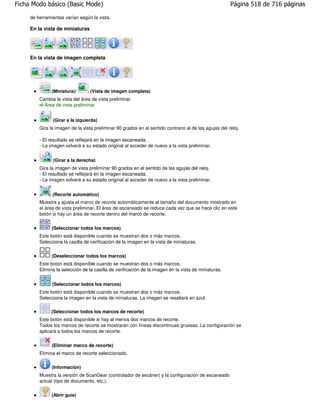 Ficha Modo básico (Basic Mode)                                                                         Página 518 de 716 páginas

     de herramientas varían según la vista.

     En la vista de miniaturas




     En la vista de imagen completa




               (Miniatura)/       (Vista de imagen completa)
         Cambia la vista del área de vista preliminar.
           Área de vista preliminar


               (Girar a la izquierda)
         Gira la imagen de la vista preliminar 90 grados en el sentido contrario al de las agujas del reloj.

         - El resultado se reflejará en la imagen escaneada.
         - La imagen volverá a su estado original al acceder de nuevo a la vista preliminar.


               (Girar a la derecha)
         Gira la imagen de vista preliminar 90 grados en el sentido de las agujas del reloj.
         - El resultado se reflejará en la imagen escaneada.
         - La imagen volverá a su estado original al acceder de nuevo a la vista preliminar.


               (Recorte automático)
         Muestra y ajusta el marco de recorte automáticamente al tamaño del documento mostrado en
         el área de vista preliminar. El área de escaneado se reduce cada vez que se hace clic en este
         botón si hay un área de recorte dentro del marco de recorte.


               (Seleccionar todos los marcos)
         Este botón está disponible cuando se muestran dos o más marcos.
         Selecciona la casilla de verificación de la imagen en la vista de miniaturas.

               (Deseleccionar todos los marcos)
         Este botón está disponible cuando se muestran dos o más marcos.
         Elimina la selección de la casilla de verificación de la imagen en la vista de miniaturas.


               (Seleccionar todos los marcos)
         Este botón está disponible cuando se muestran dos o más marcos.
         Selecciona la imagen en la vista de miniaturas. La imagen se resaltará en azul.

               (Seleccionar todos los marcos de recorte)
         Este botón está disponible si hay al menos dos marcos de recorte.
         Todos los marcos de recorte se mostrarán con líneas discontinuas gruesas. La configuración se
         aplicará a todos los marcos de recorte.


               (Eliminar marco de recorte)
         Elimina el marco de recorte seleccionado.

               (Información)
         Muestra la versión de ScanGear (controlador de escáner) y la configuración de escaneado
         actual (tipo de documento, etc.).

               (Abrir guía)
 