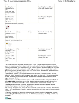 Tipos de soportes que es posible utilizar                                                           Página 52 de 716 páginas
  *3 *5


  Papel Fotog. Plus                                             Papel Fotog. Plus Semi Brillante
  Semi Brillante <SG-                                           (Photo Paper Plus Semi-gloss)
  201>
  (Photo Paper Plus
  Semi-gloss <SG-201
  >)*3 *5

  Papel Fotográfico                                             Papel Fotográfico Mate (Matte
  Mate <MP-101>                                                 Photo Paper)
  (Matte Photo Paper
  <MP-101>)

  Para imprimir documentos comerciales:




  Papel de alta          80 hojas            50 hojas           Papel de alta resolución (High
  resolución <HR-101N                                           Resolution Paper)
  >
  (High Resolution
  Paper <HR-101N>)

  Para crear sus propias impresiones:




  Transfers para         1 hoja              *4                 Transfers para camisetas (T-
  camisetas <TR-301>                                            Shirt Transfers)
  (T-Shirt Transfers
  <TR-301>)

  Adhesivos de foto                                             Papel Fotográfico Satinado
  <PS-101>                                                      (Glossy Photo Paper)
  (Photo Stickers <PS-
  101>) *6



  *1 El papel con número de modelo es papel original Canon. Consulte el manual de instrucciones
  proporcionado con el papel para obtener más información sobre la cara imprimible y las notas sobre
  cómo manejar el papel. Para obtener información sobre los tamaños de página disponibles para cada
  papel original Canon, visite nuestro sitio web. En algunos países o regiones, quizás no se puedan
  adquirir algunos tipos de papel original Canon. En Estados Unidos, el papel no se vende por número
  de modelo. Compre el papel por nombre.
  *2 Según el tipo de papel o las condiciones ambientales (humedad o temperaturas muy elevadas o
  bajas), es posible que la alimentación del papel no se realice correctamente a la máxima capacidad.
  En tales casos, reduzca la cantidad de papel de cada carga a menos de la mitad (se puede utilizar
  papel reciclado al 100 %).
  *3 Papel que se puede utilizar para hacer copias cuando se selecciona el tipo de soporte mediante el
  botón Papel (Paper) del panel de control. Sólo se puede seleccionar papel normal de tamaño A4 o
  Carta, papel fotográfico de tamaño A4 o Carta y papel fotográfico de tamaño 10 x 15 cm/4" x 6".
  *4 Para evitar decoloraciones y borrones, se recomienda retirar de la bandeja de salida de papel
  cualquier hoja impresa antes de seguir imprimiendo.
  *5 Si se carga el papel en pilas, la cara de impresión puede quedar marcada cuando se alimentan las
  hojas, o bien, es posible que el papel no se alimente correctamente. En este caso, cargue las hojas de
  una en una.
  *6 Se puede establecer con facilidad la configuración de impresión específica para el papel adhesivo
  mediante Easy-PhotoPrint EX, incluido en el CD-ROM de instalación (Setup CD-ROM) . Instálelo en el
  ordenador.

          Nota
 