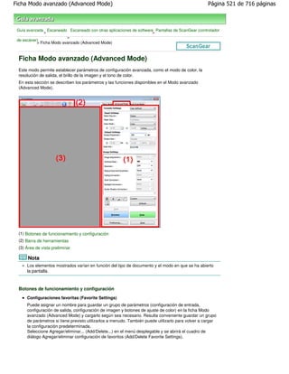 Ficha Modo avanzado (Advanced Mode)                                                                 Página 521 de 716 páginas



 Guía avanzada Escaneado Escaneado con otras aplicaciones de software Pantallas de ScanGear (controlador
               >                                                     >
                          >
 de escáner)
           > Ficha Modo avanzado (Advanced Mode)



 Ficha Modo avanzado (Advanced Mode)
 Este modo permite establecer parámetros de configuración avanzada, como el modo de color, la
 resolución de salida, el brillo de la imagen y el tono de color.
 En esta sección se describen los parámetros y las funciones disponibles en el Modo avanzado
 (Advanced Mode).




 (1) Botones de funcionamiento y configuración
 (2) Barra de herramientas
 (3) Área de vista preliminar

      Nota
      Los elementos mostrados varían en función del tipo de documento y el modo en que se ha abierto
      la pantalla.



 Botones de funcionamiento y configuración
      Configuraciones favoritas (Favorite Settings)
      Puede asignar un nombre para guardar un grupo de parámetros (configuración de entrada,
      configuración de salida, configuración de imagen y botones de ajuste de color) en la ficha Modo
      avanzado (Advanced Mode) y cargarlo según sea necesario. Resulta conveniente guardar un grupo
      de parámetros si tiene previsto utilizarlos a menudo. También puede utilizarlo para volver a cargar
      la configuración predeterminada.
      Seleccione Agregar/eliminar... (Add/Delete...) en el menú desplegable y se abrirá el cuadro de
      diálogo Agregar/eliminar configuración de favoritos (Add/Delete Favorite Settings).
 