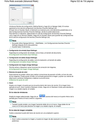 Ficha Modo avanzado (Advanced Mode)                                                                    Página 522 de 716 páginas




    Introduzca Nombre de configuración (Setting Name) y haga clic en Agregar (Add). El nombre
    aparecerá en la Lista de configuración de favoritos (Favorite Settings List).
    Al hacer clic en Guardar (Save), el elemento se mostrará junto a los elementos predefinidos en la
    lista Configuraciones favoritas (Favorite Settings), donde se podrá seleccionar.
    Para eliminar un elemento, selecciónelo en Lista de configuración de favoritos (Favorite Settings
    List) y haga clic en Eliminar (Delete). Haga clic en Guardar (Save) para guardar las configuraciones
    de la Lista de configuración de favoritos (Favorite Settings List).

        Nota
        Se puede utilizar Agregar/eliminar... (Add/Delete...) en Configuraciones favoritas (Favorite
        Settings) después de la vista preliminar.
        Guarde hasta 10 elementos.

    Configuración de entrada (Input Settings)
    Especifique la configuración de entrada, como el tipo y el tamaño de documento.
      Configuración de entrada (Input Settings)

    Configuración de salida (Output Settings)
    Especifique la configuración de salida, como la resolución y el tamaño de salida.
      Configuración de salida (Output Settings)

    Configuración de imagen (Image Settings)
    Permite activar y desactivar varias funciones de corrección de imágenes.
      Configuración de imagen (Image Settings)
    Botones de ajuste de color
    Estos botones se pueden utilizar para realizar correcciones de precisión al brillo y el tono de color
    de las imágenes. Puede ajustar el brillo o el contraste general de la imagen y ajustar sus valores de
    altas luces y sombras (histograma) o balance (curva de tonos).
       Botones de ajuste de color

    Zoom
    Amplía una imagen o la parte que se encuentra dentro del marco de recorte. Si la imagen tiene
    aplicado el zoom, Zoom cambia a Deshacer (Undo). Haga clic en Deshacer (Undo) para devolver la
    imagen a su estado original, sin ampliar.

    En la vista de miniaturas

    Amplía la imagen seleccionada. Haga clic en              (avance del marco) en la parte inferior de la
    pantalla para mostrar el marco anterior o siguiente.

        Nota
        También puede ampliar una imagen haciendo doble clic en el marco. Haga doble clic de
        nuevo en el marco para devolver la imagen a su estado original, sin ampliar.

    En la vista de imagen completa
    Vuelve a escanear la parte del marco de recorte con una ampliación superior.

        Nota
        Zoom vuelve a escanear la imagen y muestra la imagen de alta resolución en la vista
        preliminar.
 