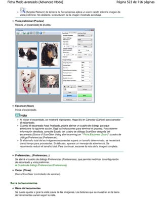 Ficha Modo avanzado (Advanced Mode)                                                                Página 523 de 716 páginas


              (Ampliar/Reducir) de la barra de herramientas aplica un zoom rápido sobre la imagen de
        vista preliminar. No obstante, la resolución de la imagen mostrada será baja.

    Vista preliminar (Preview)
    Realiza un escaneado de prueba.




    Escanear (Scan)
    Inicia el escaneado.

        Nota
        Al iniciar el escaneado, se mostrará el progreso. Haga clic en Cancelar (Cancel) para cancelar
        el escaneado.
        Cuando el escaneado haya finalizado, podría abrirse un cuadro de diálogo para que
        seleccione la siguiente acción. Siga las indicaciones para terminar el proceso. Para obtener
        información detallada, consulte Estado del cuadro de diálogo ScanGear después del
        escaneado (Status of ScanGear dialog after scanning) en " Ficha Escanear (Scan)" (cuadro de
        diálogo Preferencias (Preferences).
        Si el tamaño total de las imágenes escaneadas supera un tamaño determinado, se necesitará
        cierto tiempo para procesarlas. En tal caso, aparece un mensaje de advertencia. Se
        recomienda reducir el tamaño total. Para continuar, escanee la vista de la imagen completa.


    Preferencias... (Preferences...)
    Se abrirá el cuadro de diálogo Preferencias (Preferences), que permite modificar la configuración
    de escaneado y vista preliminar.
      Cuadro de diálogo Preferencias (Preferences)

    Cerrar (Close)
    Cierra ScanGear (controlador de escáner).


 Barra de herramientas
    Barra de herramientas
    Se puede ajustar o girar la vista previa de las imágenes. Los botones que se muestran en la barra
    de herramientas varían según la vista.
 